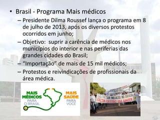 • Brasil - Programa Mais médicos
– Presidente Dilma Roussef lança o programa em 8
de julho de 2013, após os diversos protestos
ocorridos em junho;
– Objetivo: suprir a carência de médicos nos
municípios do interior e nas periferias das
grandes cidades do Brasil;
– “Importação” de mais de 15 mil médicos;
– Protestos e reivindicações de profissionais da
área médica.

 