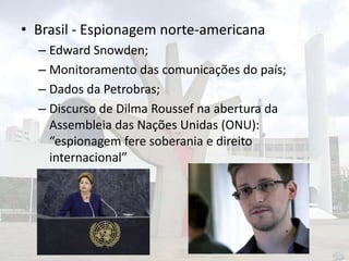 • Brasil - Espionagem norte-americana
– Edward Snowden;
– Monitoramento das comunicações do país;
– Dados da Petrobras;
– Discurso de Dilma Roussef na abertura da
Assembleia das Nações Unidas (ONU):
“espionagem fere soberania e direito
internacional”

 