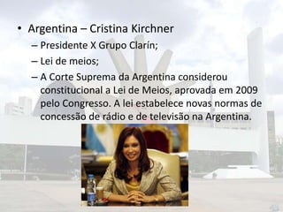 • Argentina – Cristina Kirchner
– Presidente X Grupo Clarín;
– Lei de meios;
– A Corte Suprema da Argentina considerou
constitucional a Lei de Meios, aprovada em 2009
pelo Congresso. A lei estabelece novas normas de
concessão de rádio e de televisão na Argentina.

 