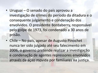 • Uruguai – O senado do país aprovou a
investigação de crimes do período da ditadura e o
consequente julgamento e condenação dos
envolvidos. O presidente Bordaberry, responsável
pelo golpe de 1973, foi condenado a 30 anos de
prisão.
• Chile – No país, apesar de Augusto Pinochet
nunca ter sido julgado até seu falecimento em
2006, o governo pretende realizar a investigação
e condenação de agentes repressores envolvidos
através da ação movida por familiares na justiça.

 