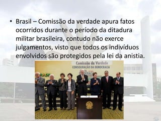• Brasil – Comissão da verdade apura fatos
ocorridos durante o período da ditadura
militar brasileira, contudo não exerce
julgamentos, visto que todos os indivíduos
envolvidos são protegidos pela lei da anistia.

 