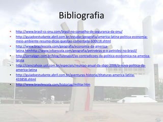 Bibliografia
•
•
•
•
•
•
•

http://www.brasil-cs-onu.com/brasil-no-conselho-de-seguranca-da-onu/
http://guiadoestudante.abril.com.br/estudar/geografia/america-latina-politica-economiameio-ambiente-resumo-dicas-questao-comentada-600618.shtml
http://www.brasilescola.com/geografia/economia-da-americalatina.htmhttp://www.infoescola.com/geografia/petrobras-e-o-petroleo-no-brasil/
http://jornalggn.com.br/blog/luisnassif/as-contradicoes-da-politica-economica-na-americalatina
http://cienciahoje.uol.com.br/especiais/reuniao-anual-da-sbpc-2006/a-nova-politica-daamerica-latina
http://guiadoestudante.abril.com.br/aventuras-historia/ditaturas-america-latina433858.shtml
http://www.brasilescola.com/historiag/militar.htm

 