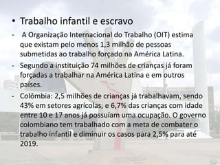 • Trabalho infantil e escravo
- A Organização Internacional do Trabalho (OIT) estima
que existam pelo menos 1,3 milhão de pessoas
submetidas ao trabalho forçado na América Latina.
- Segundo a instituição 74 milhões de crianças já foram
forçadas a trabalhar na América Latina e em outros
países.
- Colômbia: 2,5 milhões de crianças já trabalhavam, sendo
43% em setores agrícolas, e 6,7% das crianças com idade
entre 10 e 17 anos já possuíam uma ocupação. O governo
colombiano tem trabalhado com a meta de combater o
trabalho infantil e diminuir os casos para 2,5% para até
2019.

 