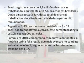 - Brasil: registrava cerca de 5,1 milhões de crianças
trabalhando, equivalente a 11,5% das crianças brasileiras.
O país ainda possuía 41% desse total de crianças
trabalhadoras localizadas em atividades agrárias não
remuneradas.
- Argentina: 2,8% dos menores com idade de 5 a 13
anos, não frequentavam a escola, esse percentual atingiu
os 10% nas regiões agrícolas.
- Porém, em 2010, comparando com outros continentes, a
América Latina foi a região que mais avançou no combate
ao trabalho infantil, segundo dados da Secretaria do
Trabalho dos EUA.

 