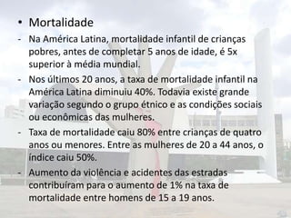 • Mortalidade
- Na América Latina, mortalidade infantil de crianças
pobres, antes de completar 5 anos de idade, é 5x
superior à média mundial.
- Nos últimos 20 anos, a taxa de mortalidade infantil na
América Latina diminuiu 40%. Todavia existe grande
variação segundo o grupo étnico e as condições sociais
ou econômicas das mulheres.
- Taxa de mortalidade caiu 80% entre crianças de quatro
anos ou menores. Entre as mulheres de 20 a 44 anos, o
índice caiu 50%.
- Aumento da violência e acidentes das estradas
contribuíram para o aumento de 1% na taxa de
mortalidade entre homens de 15 a 19 anos.

 