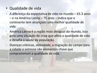 • Qualidade de vida
- A diferença da expectativa de vida no mundo – 63.3 anos
– e na América Latina – 75 anos – indica que o
continente tem alcançado uma melhor qualidade de
vida.
- América Latina é a região mais desigual do mundo, isso
gera uma situação de crise que afeta a qualidade de vida
e desafia a saúde da população.
- Doenças crônicas, obesidade, a migração do campo para
a cidade e estresse são elementos chave que
comprometem a qualidade de vida.

 