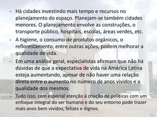 - Há cidades investindo mais tempo e recursos no
planejamento do espaço. Planejam-se também cidades
menores. O planejamento envolve as construções, o
transporte público, hospitais, escolas, áreas verdes, etc.
- A higiene, o consumo de produtos orgânicos, o
reflorestamento, entre outras ações, podem melhorar a
qualidade de vida.
- Em uma análise geral, especialistas afirmam que não há
dúvidas de que a expectativa de vida na América Latina
esteja aumentando, apesar de não haver uma relação
direta entre o aumento no número de anos vividos e a
qualidade dos mesmos.
- Tudo isso, com especial atenção à criação de políticas com um
enfoque integral do ser humano e do seu entorno pode trazer
mais anos bem vividos, felizes e dignos.

 