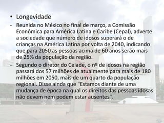 • Longevidade
- Reunida no México no final de março, a Comissão
Econômica para América Latina e Caribe (Cepal), adverte
a sociedade que número de idosos superará o de
crianças na América Latina por volta de 2040, indicando
que para 2050 as pessoas acima de 60 anos serão mais
de 25% da população da região.
- Segundo o diretor do Celade, o nº de idosos na região
passará dos 57 milhões de atualmente para mais de 180
milhões em 2050, mais de um quarto da população
regional. Disse ainda que "Estamos diante de uma
mudança de época na qual os direitos das pessoas idosas
não devem nem podem estar ausentes".

 