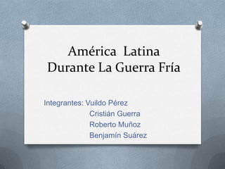 América Latina
Durante La Guerra Fría
Integrantes: Vuildo Pérez
Cristián Guerra
Roberto Muñoz
Benjamín Suárez
 