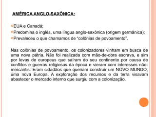 AMÉRICA ANGLO-SAXÔNICA:
EUA e Canadá;
Predomina o inglês, uma língua anglo-saxônica (origem germânica);
Prevaleceu o que chamamos de “colônias de povoamento”.
Nas colônias de povoamento, os colonizadores vinham em busca de
uma nova pátria. Não foi realizada com mão-de-obra escrava, e sim
por levas de europeus que saíram do seu continente por causa de
conflitos e guerras religiosas da época e vieram com interesses não-
mercantis. Eram cidadãos que queriam construir um NOVO MUNDO,
uma nova Europa. A exploração dos recursos e da terra visavam
abastecer o mercado interno que surgiu com a colonização.
 