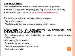 AMÉRICA LATINA:
Área compreendida desde o México até o Chile e Argentina;
• Predomina o espanhol e o português, línguas originadas do latim;
• Prevaleceu o que chamamos de “colônias de exploração”;
• Elementos semelhantes entre os países da região:
– Formação histórica;
– Atual situação de dependência e subdesenvolvimento.
CONSEQÜÊNCIAS DA EXPLORAÇÃO MERCANTILISTA NAS
SOCIEDADES LATINO-AMERICANAS:
Os melhores solos são destinados ao cultivo de gêneros para
exportação.
 Concentração de terras.
Economia agro-exportadora.
Concentração populacional no litoral;
Desigualdade social.
 