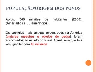 POPULAÇÃO/ORIGEM DOS POVOS
Aprox. 500 milhões de habitantes (2006).
(Ameríndios e Eurameríndios)
Os vestígios mais antigos encontrados na América
(pinturas rupestres e objetos de pedra) foram
encontrados no estado do Piauí. Acredita-se que tais
vestígios tenham 40 mil anos.
 