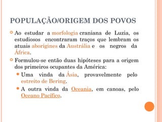 POPULAÇÃO/ORIGEM DOS POVOS
 Ao estudar a morfologia craniana de Luzia, os
estudiosos encontraram traços que lembram os
atuais aborígines da Austrália e os negros da 
África.
 Formulou-se então duas hipóteses para a origem
dos primeiros ocupantes da América:
Uma vinda da Ásia, provavelmente pelo 
estreito de Bering.
A outra vinda da Oceania, em canoas, pelo
Oceano Pacífico.
 