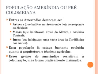 POPULAÇÃO AMERÍNDIA OU PRÉ-
COLOMBIANA
 Entres os Ameríndios destacam-se:
 Astecas (que habitavam áreas onde hoje corresponde
ao México);
 Maias (que habitavam áreas do México e América
Central);
 Incas (que habitavam uma vasta área da Cordilheira
dos Andes).
 Essa população já estava bastante evoluída
quanto à arquitetura e técnicas agrícolas.
 Esses grupos de ameríndios resistiram à
colonização, mas foram praticamente dizimados.
 