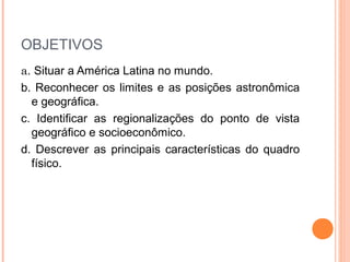 OBJETIVOS
a. Situar a América Latina no mundo.
b. Reconhecer os limites e as posições astronômica
e geográfica.
c. Identificar as regionalizações do ponto de vista
geográfico e socioeconômico.
d. Descrever as principais características do quadro
físico.
 