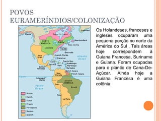 POVOS
EURAMERÍNDIOS/COLONIZAÇÃO
Os Holandeses, franceses e
ingleses ocuparam uma
pequena porção no norte da
América do Sul . Tais áreas
hoje correspondem à
Guiana Francesa, Suriname
e Guiana. Foram ocupadas
para o plantio de Cana-De-
Açúcar. Ainda hoje a
Guiana Francesa é uma
colônia.
 