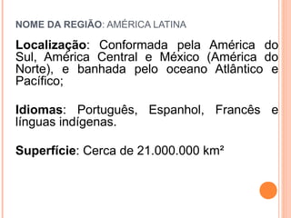 NOME DA REGIÃO: AMÉRICA LATINA
Localização: Conformada pela América do
Sul, América Central e México (América do
Norte), e banhada pelo oceano Atlântico e
Pacífico;
Idiomas: Português, Espanhol, Francês e
línguas indígenas.
Superfície: Cerca de 21.000.000 km²
 
