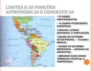 LIMITES E AS POSIÇÕES
ASTRONÔMICAS E GEOGRÁFICAS
• 33 PAÍSES
INDEPENDENTES;
• ALGUMAS POSSESSÕES
EUROPÉIAS;
•LÍNGUAS LATINAS
(ESPANHOL E PORTUGUES)
•CIDADE NO EXTREMO
SETENTRIONAL – TIJUANA /
MÉXICO;
• CIDADE NO EXTREMO
MERIDIONAL – USHUAIA NA
ARGENTINA;
• ABRANGE DUAS ZONAS
TÉRMICAS (TROPICAL E
TEMPERADA);
 