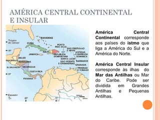 AMÉRICA CENTRAL CONTINENTAL
E INSULAR
América Central
Continental corresponde
aos países do istmo que
liga a América do Sul e a
América do Norte.
América Central Insular
corresponde às ilhas do
Mar das Antilhas ou Mar
do Caribe. Pode ser
dividida em Grandes
Antilhas e Pequenas
Antilhas.
 