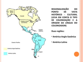 REGIONALIZAÇÃO DO
PONTO DE VISTA
HISTÓRICO - CULTURAL
(LEVA EM CONTA O TIPO
DE COLONIZAÇÃO E A
ORIGEM DA LÍNGUA DO
COLONIZADOR)
Duas regiões:
• América Anglo-Saxônica
• América Latina
 