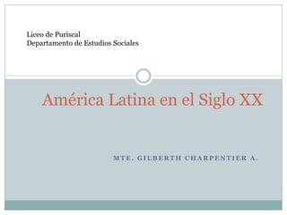 M T E . G I L B E R T H C H A R P E N T I E R A .
América Latina en el Siglo XX
Liceo de Puriscal
Departamento de Estudios Sociales
 