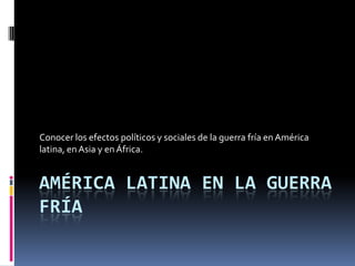 Conocer los efectos políticos y sociales de la guerra fría en América
latina, en Asia y en África.


AMÉRICA LATINA EN LA GUERRA
FRÍA
 