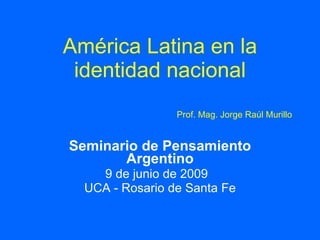 América Latina en la
 identidad nacional
                 Prof. Mag. Jorge Raúl Murillo


Seminario de Pensamiento
       Argentino
    9 de junio de 2009
  UCA - Rosario de Santa Fe
 