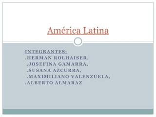 INTEGRANTES:
.HERMAN ROLHAISER,
.JOSEFINA GAMARRA,
.SUSANA AZCURRA,
.MAXIMILIANO VALENZUELA,
.ALBERTO ALMARAZ
América Latina
 
