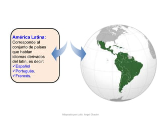 América Latina:
Corresponde al
conjunto de países
que hablan
idiomas derivados
del latín, es decir:
Español
Portugués.
Francés.
Adaptada por Lcdo. Angel Chacón
 