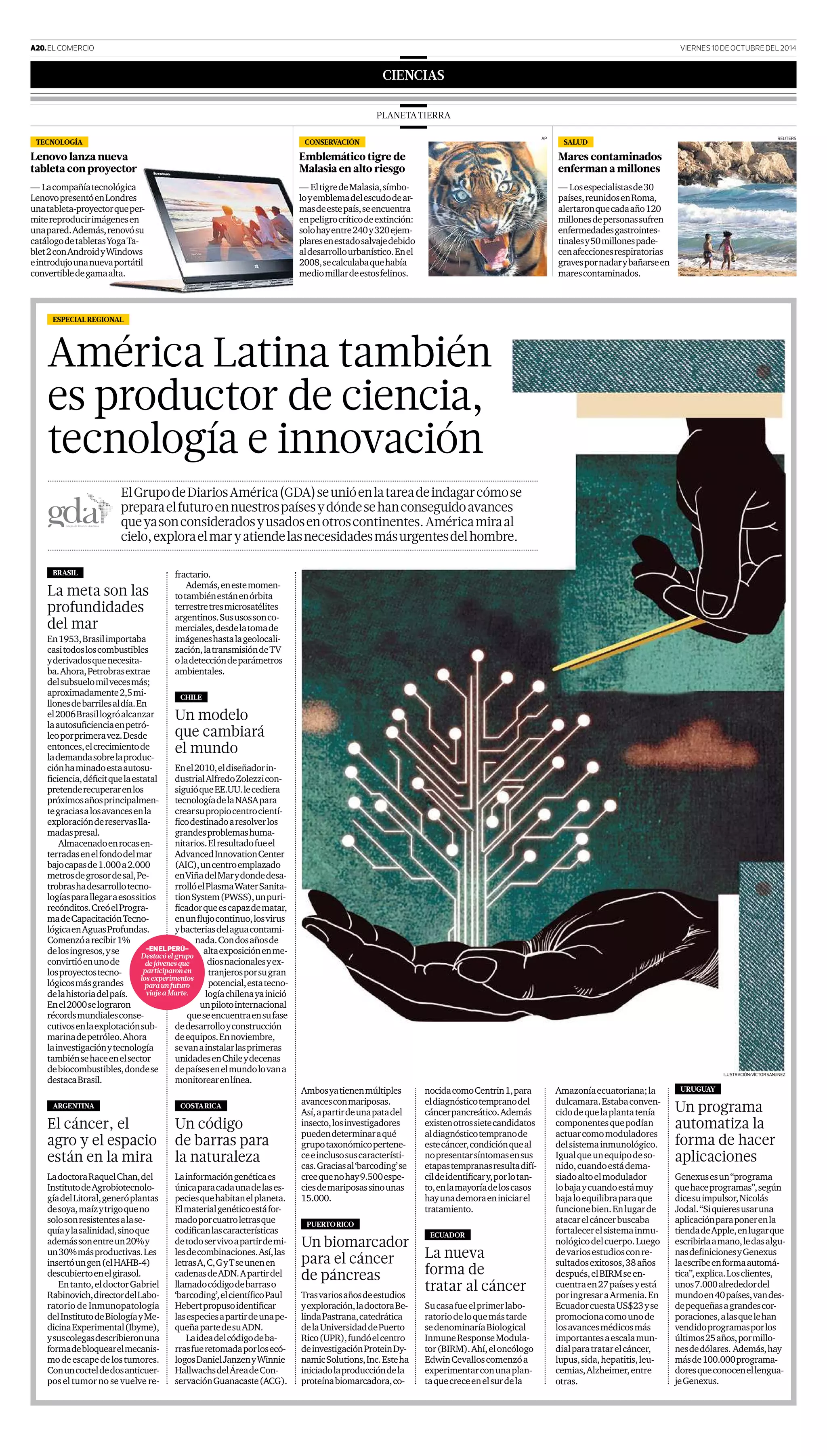 A20.ELCOMERCIO VIERNES10DEOCTUBREDEL2014
CIENCIAS
PLANETATIERRA
TECNOLOGÍA
Lenovo lanza nueva
tableta con proyector
— Lacompañíatecnológica
LenovopresentóenLondres
unatableta-proyectorqueper-
mitereproducirimágenesen
unapared.Además,renovósu
catálogodetabletasYogaTa-
blet2conAndroidyWindows
eintrodujounanuevaportátil
convertibledegamaalta.
CONSERVACIÓN
Emblemático tigre de
Malasia en alto riesgo
— EltigredeMalasia,símbo-
loyemblemadelescudodear-
masdeestepaís,seencuentra
enpeligrocríticodeextinción:
solohayentre240y320ejem-
plaresenestadosalvajedebido
aldesarrollourbanístico.Enel
2008,secalculabaquehabía
mediomillardeestosfelinos.
SALUD
Mares contaminados
enferman a millones
— Losespecialistasde30
países,reunidosenRoma,
alertaronquecadaaño120
millonesdepersonassufren
enfermedadesgastrointes-
tinalesy50millonespade-
cenafeccionesrespiratorias
gravespornadarybañarseen
marescontaminados.
AP REUTERS
BRASIL
La meta son las
profundidades
del mar
En1953,Brasilimportaba
casitodosloscombustibles
yderivadosquenecesita-
ba.Ahora,Petrobrasextrae
delsubsuelomilvecesmás;
aproximadamente2,5mi-
llonesdebarrilesaldía.En
el2006Brasillogróalcanzar
laautosuﬁcienciaenpetró-
leoporprimeravez.Desde
entonces,elcrecimientode
lademandasobrelaproduc-
ciónhaminadoestaautosu-
ﬁciencia,déﬁcitquelaestatal
pretenderecuperarenlos
próximosañosprincipalmen-
tegraciasalosavancesenla
exploracióndereservaslla-
madaspresal.
Almacenadoenrocasen-
terradasenelfondodelmar
bajocapasde1.000a2.000
metrosdegrosordesal,Pe-
trobrashadesarrollotecno-
logíasparallegaraesossitios
recónditos.CreóelProgra-
madeCapacitaciónTecno-
lógicaenAguasProfundas.
Comenzóarecibir1%
delosingresos,yse
convirtióenunode
losproyectostecno-
lógicosmásgrandes
delahistoriadelpaís.
Enel2000selograron
récordsmundialesconse-
cutivosenlaexplotaciónsub-
marinadepetróleo.Ahora
lainvestigaciónytecnología
tambiénsehaceenelsector
debiocombustibles,dondese
destacaBrasil.
ARGENTINA
El cáncer, el
agro y el espacio
están en la mira
LadoctoraRaquelChan,del
InstitutodeAgrobiotecnolo-
gíadelLitoral,generóplantas
desoya,maízytrigoqueno
solosonresistentesalase-
quíaylasalinidad,sinoque
ademássonentreun20%y
un30%másproductivas.Les
insertóungen(elHAHB-4)
descubiertoenelgirasol.
Entanto,eldoctorGabriel
Rabinovich,directordelLabo-
ratorio de Inmunopatología
delInstitutodeBiologíayMe-
dicinaExperimental(Ibyme),
ysuscolegasdescribieronuna
formadebloquearelmecanis-
modeescapedelostumores.
Conuncocteldedosanticuer-
pos el tumor no se vuelve re-
ESPECIALREGIONAL
ILUSTRACIÓN:VÍCTORSANJINEZ
-EnElPErú-
Destacóelgrupo
dejóvenesque
participaronen
losexperimentos
paraunfuturo
viajeaMarte.
fractario.
Además,enestemomen-
totambiénestánenórbita
terrestretresmicrosatélites
argentinos.Sususossonco-
merciales,desdelatomade
imágeneshastalageolocali-
zación,latransmisióndeTV
oladeteccióndeparámetros
ambientales.
CHILE
Un modelo
que cambiará
el mundo
Enel2010,eldiseñadorin-
dustrialAlfredoZolezzicon-
siguióqueEE.UU.lecediera
tecnologíadelaNASApara
crearsupropiocentrocientí-
ﬁcodestinadoaresolverlos
grandesproblemashuma-
nitarios.Elresultadofueel
AdvancedInnovationCenter
(AIC),uncentroemplazado
enViñadelMarydondedesa-
rrollóelPlasmaWaterSanita-
tionSystem(PWSS),unpuri-
ﬁcadorqueescapazdematar,
enunﬂujocontinuo,losvirus
ybacteriasdelaguacontami-
nada.Condosañosde
altaexposiciónenme-
diosnacionalesyex-
tranjerosporsugran
potencial,estatecno-
logíachilenayainició
unpilotointernacional
queseencuentraensufase
dedesarrolloyconstrucción
deequipos.Ennoviembre,
sevanainstalarlasprimeras
unidadesenChileydecenas
depaísesenelmundolovana
monitorearenlínea.
COSTARICA
Un código
de barras para
la naturaleza
Lainformacióngenéticaes
únicaparacadaunadelases-
peciesquehabitanelplaneta.
Elmaterialgenéticoestáfor-
madoporcuatroletrasque
codiﬁcanlascaracterísticas
detodoservivoapartirdemi-
lesdecombinaciones.Así,las
letrasA,C,GyTseunenen
cadenasdeADN.Apartirdel
llamadocódigodebarraso
‘barcoding’,elcientíﬁcoPaul
Hebertpropusoidentiﬁcar
lasespeciesapartirdeunape-
queñapartedesuADN.
Laideadelcódigodeba-
rrasfueretomadaporlosecó-
logosDanielJanzenyWinnie
HallwachsdelÁreadeCon-
servaciónGuanacaste(ACG).
nocidacomoCentrin1,para
eldiagnósticotempranodel
cáncerpancreático.Además
existenotrossietecandidatos
aldiagnósticotempranode
estecáncer,condiciónqueal
nopresentarsíntomasensus
etapastempranasresultadifí-
cildeidentiﬁcary,porlotan-
to,enlamayoríadeloscasos
hayunademoraeniniciarel
tratamiento.
ECUADOR
La nueva
forma de
tratar al cáncer
Sucasafueelprimerlabo-
ratoriodeloquemástarde
sedenominaríaBiological
InmuneResponseModula-
tor(BIRM).Ahí,eloncólogo
EdwinCevalloscomenzóa
experimentarconunaplan-
taquecreceenelsurdela
Amazoníaecuatoriana;la
dulcamara.Estabaconven-
cidodequelaplantatenía
componentesquepodían
actuarcomomoduladores
delsistemainmunológico.
Igualqueunequipodeso-
nido,cuandoestádema-
siadoaltoelmodulador
lobajaycuandoestámuy
bajaloequilibraparaque
funcionebien.Enlugarde
atacarelcáncerbuscaba
fortalecerelsistemainmu-
nológicodelcuerpo.Luego
devariosestudiosconre-
sultadosexitosos,38años
después,elBIRMseen-
cuentraen27paísesyestá
poringresaraArmenia.En
EcuadorcuestaUS$23yse
promocionacomounode
losavancesmédicosmás
importantesaescalamun-
dialparatratarelcáncer,
lupus,sida,hepatitis,leu-
cemias,Alzheimer,entre
otras.
URUGUAY
Un programa
automatiza la
forma de hacer
aplicaciones
Genexusesun“programa
quehaceprogramas”,según
dicesuimpulsor,Nicolás
Jodal.“Siquieresusaruna
aplicaciónparaponerenla
tiendadeApple,enlugarque
escribirlaamano,ledasalgu-
nasdeﬁnicionesyGenexus
laescribeenformaautomá-
tica”,explica.Losclientes,
unos7.000alrededordel
mundoen40países,vandes-
depequeñasagrandescor-
poraciones,alasquelehan
vendidoprogramasporlos
últimos25años,pormillo-
nesdedólares. Además,hay
másde100.000programa-
doresqueconocenellengua-
jeGenexus.
Ambosyatienenmúltiples
avancesconmariposas.
Así,apartirdeunapatadel
insecto,losinvestigadores
puedendeterminaraqué
grupotaxonómicopertene-
ceeinclusosuscaracterísti-
cas.Graciasal‘barcoding’se
creequenohay9.500espe-
ciesdemariposassinounas
15.000.
PUERTORICO
Un biomarcador
para el cáncer
de páncreas
Trasvariosañosdeestudios
yexploración,ladoctoraBe-
lindaPastrana,catedrática
delaUniversidaddePuerto
Rico(UPR),fundóelcentro
deinvestigaciónProteinDy-
namicSolutions,Inc.Esteha
iniciadolaproduccióndela
proteínabiomarcadora,co-
América Latina también
es productor de ciencia,
tecnología e innovación
ElGrupodeDiariosAmérica(GDA)seunióenlatareadeindagarcómose
preparaelfuturoennuestrospaísesydóndesehanconseguidoavances
queyasonconsideradosyusadosenotroscontinentes.Américamiraal
cielo,exploraelmaryatiendelasnecesidadesmásurgentesdelhombre.
 