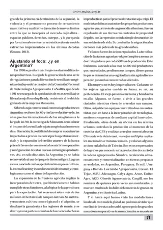 11
www.mulcs.org.ar
grande la primera en detrimento de la segunda), la
violencia y el permanente proceso de cercamiento
cuantitativoycualitativo(creacióndenuevoslímites
entre lo que se incorpora al mercado capitalista -
espacios públicos, derechos, cuerpos-, y lo que queda
porfuera)sonelementoscaracterísticosdeestemodelo
extractivo implementado en las últimas décadas
(Seoane,2012).
Ajustando el foco: ¿y en
Argentina?
En1996seproduceunclivajeenestasmodificacio-
nes productivas. Luego de la generación de una serie
deregulacionesparalaliberacióndesemillastransgé-
nicas(incluyendolacreacióndelaComisiónNacional
deBiotecnologíaAgropecuaria,CoNaBiA,quedesde
1991seencargadelaaprobacióndeestassemillas)se
liberalasojaRoundupReady,resistentealherbicida
glifosatodelaempresaMonsanto.
Sibienlasojaconvencionalcomenzóaproducirseen
Argentinareciénenlos’60yconlarevoluciónverde,los
altos precios internacionales de las oleaginosas a lo
largodelos’90,laestrategiadeMonsantodenocobrar
elinsumodelasemilladesojatransgénicaalmomento
desuliberación,laposibilidaddecomprarmaquinarias
importadasapreciosmenores(porlaaperturacomer-
cial), y la expansión del crédito usurero de la banca
privadafavorecieroncomercialmentelaincorporación
y configuración de estas nuevas estrategias producti-
vas. Así, en sólo diez años, la Argentina ya se había
reconvertidoalusodelpaquetebiotecnológico.Lagran
escala,asociadaconlaespecializaciónenpocoscultivos,
laintensificaciónyestandarizacióndeinsumosytecno-
logías marcaron el ritmo de la producción.
La expansión de la frontera agrícola implicó la
incorporación de tierra, que históricamente habían
cumplidootrasfunciones,alalógicadelaagricultura
para la exportación. Así se avanzó sobre más de dos
millonesdehectáreasdebosquesnativos.Sesustitu-
yeron otros cultivos como el girasol o el algodón, se
desplazó la ganadería a las regiones de monte, y se
destruyóunapartesustanciasdelascuencaslecheras
improductivasparaelprocesoderotaciónsoja-trigo.El
modelotambiénavanzósobrelospequeñosproductores
agrariosque,atravésdeungenocidiosilencioso,fueron
expulsados de sus tierras con contratos de propiedad
ilegales,conlarepresiónoconlasimpledestrucciónde
susambientesdevida.Sucaminofuelamigraciónalos
cordonesmáspobresdelasgrandesurbes.
Yellosnofueronlosúnicosexpulsados.Latecnifica-
cióndelastareasagrariasredujoelempleoamenosde
dostrabajadoresporcada500hasdeproducción.Este
fenómeno, asociado a los más de 200 mil productores
que,endeudados,perdieronsuscampos,dieronpasoa
loquesedenominauna«agriculturasinagricultores»
perocongananciasconcentradassiderales.
Elcampoyanoeshoyloquesolíaser.Cadaunode
los sujetos agrarios cambio su forma, su rol, su
pertenencia. El viejo paisano con boina y bombacha
estalló. Algunos, se fueron a vivir a las grandes
ciudades mientras viven de arrendar sus campos.
Otros,adquirieronequiposconvirtiéndoseencontra-
tistas que, en base a la incorporación de tecnologías,
sostienen empresas de mediano capital innovador.
Finalmente, otros desde su oficina en los centros
urbanos controlan la producción al momento de la
cosecha vía GPS y realizan arreglos comerciales con
Chinaatravésdeinternet,manejanmúltiplescapita-
les nacionales o transnacionales, y colocan algunos
activos en la bolsa de Taiwán. Son estos empresarios
delagrolosqueconcentranlaproduccióndecasitoda
la cadena agropecuaria. Siembra, recolección, alma-
cenamiento y comercialización en tierras propias o
arrendadas, en Argentina, Paraguay, Brasil, Uru-
guay o Bolivia. Los Grobo Agropecuaria, Cresud, El
Tejar, MSU, Adecoagro, Calyx Agro, Arcor, Unitec
Agro, AGD, Olmedo Agropecuaria, Cargill, son los
nombres de quienes pocas veces son nombrados, y
muevenmuchosdeloshilosdelcomerciodegranosen
Argentina y en América Latina.
Y si hasta aquí hemos visto las modulaciones
localesdeestemodeloglobal,nopodemosolvidarque
eneliniciodeestacadenadelagronegociolosgrandes
monstruoscorporativostransnacionalessemuestran
 