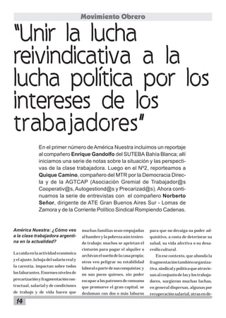 14
América Nuestra: ¿Cómo ves
a la clase trabajadora argenti-
na en la actualidad?
Lacaídaenlaactividadeconómica
yelajuste,labajadelsalariorealy
la carestía, impactan sobre todos
loslaburantes.Enormesnivelesde
precarizaciónyfragmentacióncon-
tractual, salarial y de condiciones
de trabajo y de vida hacen que
muchas familias sean empujadas
alhambreylapobrezaaúntenien-
do trabajo; muchos se aprietan el
cinturón para pagar el alquiler o
archivanelsueñodelacasapropia;
otros ven peligrar su estabilidad
laboralopartedesusconquistas;y
no son pocos quienes, sin poder
escaparalospatronesdeconsumo
que promueve el gran capital, se
desloman con dos o más laburos
“Unir la lucha
reivindicativa a la
lucha política por los
intereses de los
trabajadores”
En el primer número de América Nuestra incluimos un reportaje
al compañero Enrique Gandolfo del SUTEBA Bahía Blanca; allí
iniciamos una serie de notas sobre la situación y las perspecti-
vas de la clase trabajadora. Luego en el Nº2, reporteamos a
Quique Camino, compañero del MTR por la Democracia Direc-
ta y de la AGTCAP (Asociación Gremial de Trabajador@s
Cooperativ@s, Autogestiond@s y Precarizad@s). Ahora conti-
nuamos la serie de entrevistas con el compañero Norberto
Señor, dirigente de ATE Gran Buenos Aires Sur - Lomas de
Zamora y de la Corriente Político Sindical Rompiendo Cadenas.
Movimiento Obrero
para que no decaiga su poder ad-
quisitivo, a costa de deteriorar su
salud, su vida afectiva o su desa-
rrollocultural.
En ese contexto, que ahonda la
fragmentacióntambiénorganiza-
tiva,sindicalypolíticaqueatravie-
sanalconjuntodelasylostrabaja-
dores, surgieron muchas luchas,
en general dispersas, algunas por
recuperaciónsalarial,otrasende-
 