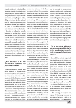 15
Movimiento por la Unidad Latinoamericana y el Cambio Social
fensadelasfuentesdetrabajo.Las
primerassonmásextendidasenel
ámbito estatal; como la histórica
huelgadocente,queespecialmente
en Buenos Aires y luego en Salta,
obligó a elevar el «techo» salarial
que los empresarios y gobiernos
pretendíanimponernosatodos.Por
su parte, se hace duro enfrentar
suspensiones,«retirosvoluntarios»
y despidos en industrias como la
automotriz, la electrónica y sus
proveedoras.Perolanecesidadde
hacerlo es tema de conversación y
debateentremilesdelaburantes,y
enciendelabroncademuchosjóve-
nes,quepeseasuescasaexperien-
cia o formación sindical y política,
tienen disposición a dar pelea. Por
eso,dondehayinsercióndecompa-
ñeros combativos y de izquierda, y
nosóloallí,elconflictosuelesalira
la luz.
¿Qué dimensión le das a la
influencia de corrientes con
posiciones clasistas?
Todavíaesincipiente,acotada,pero
crece. Además, la disputa entre
fracciones de las clases dominan-
tes y sus representaciones políti-
cas,desde2008,ahoraconmirasal
recambio del 2015, derivó en una
profundadivisiónenlasfilasburo-
cráticas, que si bien en términos
generales suele dividir a la clase y
asusluchas,tambiénpermiteque
el clasismo se abra paso. A una
presenciarespetableensindicatos
docentes y algunas seccionales y
juntasinternasestatales,hayque
sumarle la conquista de varias
comisiones internas de fábrica y
delegadosdebase.Estogenerauna
fuertereacciónenlasclasesdomi-
nantesyesmotivopermanentede
análisisenlosmedios.Lastrasna-
cionalesimperialistasyengeneral
todaslaspatronales,lasfracciones
másreaccionariasdelaburocracia
sindical y el gobierno que se decía
«delosderechoshumanos»,sedes-
esperan por rajar al activismo y
sembrar miedo militarizando las
fábricas (como también ocurre en
losbarrioshumildes),yaquepuede
abrirseunciclodegrandesconflic-
tos que desborden sus planes de
conciliación o aplastamiento. Ahí
está la explicación de por qué ha
surgido desde el kirchnerismo el
impulsoaleyantiterrorista,elpro-
yecto X, el ascenso de Milani y las
condenasaperpetuaenLasHeras.
Como decía ya en 2012 nuestro
compañeroEnriqueGandolfoante
unauditoriorepletodelaburantes
de la educación, lo central en la
situaciónpolíticaeraquésignopo-
líticotomabaelcrecientemalestar
de cada vez más trabajadores. Por
entonces,lasCGTyCTA«oposito-
ras», promovían una fuerte sinto-
nía política entre los paros que
convocaron,loscacerolazoseinclu-
so los motines de gendarmes y mi-
licos, traccionando esa bronca ha-
cia la derecha. Desde que ese ma-
lestarsetradujoenladerrotaelec-
toral del kirchnerismo, y la salida
«por derecha», el ajuste y una re-
presión cada vez más desemboza-
da, fue asumida directamente por
elgobiernonacional.Másquenun-
ca, lo que está en juego, es esa
disputa política de la que hablaba
Enrique:silacrecienteconflictivi-
dad se canaliza hacia la concilia-
ciónconlaspatronalesyalaespera
de un recambio electoral del PJ o
una nueva Alianza, o bien hacia
posiciones de clase, dispuestas a
dar duras batallas que nos permi-
tanmantenerlospuestosdetraba-
jo,recuperarelsalarioyobliguena
pagar los costos de esta crisis a los
gruposeconómicos,enelmarcode
un avance político de propuestas
revolucionariasydeizquierda.
Por lo que decís, a Moyano,
pero también a la CTA Miche-
li, los ubicás «traccionando»
la bronca popular hacia la de-
recha…
En ese 2012, con toda seguridad.
La subordinación reciente de Mi-
cheli a la modalidad y objetivos
planteados por Barrionuevo- Mo-
yano en el paro del 10 de abril,
también lo muestran en ese anda-
rivel.TambiénlohicieronelMST,
IS o el PCR durante el conflicto
agrario de 2008. Está claro que
esas fuerzas y la actual Unidad
Popular (UP) de De Gennaro no
sonorganizacionesdederecha.Ala
vezsonmuydistintasentresí,pero
a mi entender, tienen prácticas
oportunistasqueloshacendarban-
dazoscomoesos.
Sin embargo, ni su actual con-
signa«DeGennaropresidente»lo-
gra parar la fuerte crisis ni el
enfrentamiento y la descomposi-
 