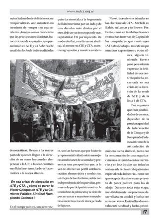 17
www.mulcs.org.ar
nuinaluchendesdedefinicionesan-
tiimperialistas, aún mientras no
terminen de romper con esa co-
rriente.Aunquesomosconcientes
quelasprácticasconciliadoras,bu-
rocráticasyde«aparato»,quepre-
dominan en ATE y CTA detrás de
unafalsafachadadeformalidades
democráticas, llevan a la mayor
parte de quienes llegan a la direc-
ción de su mano hoy pueden des-
preciar a la UP, a buscar caminos
en el kirchnerismo, la derecha pe-
ronista o la nueva alianza.
En esa crisis de dirección en
ATE y CTA, ¿cómo se paran la
Víctor Choque de ATE y la Co-
rriente Político Sindical Rom-
piendo Cadenas?
Enelcampopolítico,unacentroiz-
quierda sometida a la hegemonía
del kirchnerismo por un lado y de
una derecha más clásica por el
otro,dejóunvacíomuygrandeque,
capitalizóelFITporizquierda.De
modo similar, en el terreno sindi-
cal,almenosenATEyCTA,nues-
tra agrupación y nuestra corrien-
te,sonlasfuerzasqueporhistoria
yrepresentatividad,estánenmejo-
rescondicionesdeacumularypre-
sentar una perspectiva que, a la
vez de ofrecer un perfil antiburo-
crático, democrático y combativo,
estélejosdelsectarismo,actúecon
independenciadelospartidos,pro-
mueva la participación masiva, la
unidadconlapoblaciónysedesvele
por arrancar o mantener conquis-
tas concretas en este duro período
delajuste.
Nuestros recientes triunfos en
laseleccionesdeCTA–Micheli,en
Bahía, en Lomas y en Brown- Pte.
Perón,comoasítambiénelavance
en muchas internas de Capital de
los compañeros que construyen
«ATE desde abajo», muestran que
nuestras expresiones u otras afi-
nes, siguen te-
niendo fuerte
peso,peroademás
expresanladebi-
lidad de esa cen-
troizquierda,en-
carnada en esa
crisis de la direc-
ción de la verde
de ATE y de la
lista 1 de CTA.
Por supuesto
queesasposibili-
dades de avance,
dependen de la
propiacapacidad
de intervención
delaChoqueyde
RompiendoCade-
nasasícomodela
articulación de
nuestra lucha sindical, tanto con
la construcción de una organiza-
ción más extendida en los territo-
rios y en los vínculos con todos los
sectoresdelaclasetrabajadora(en
especialenlaindustria),comocon
queesaprácticaaboneaunproyec-
to de poder político para los de
abajo. Durante toda esta etapa,
inevitablemente,eseprocesosede-
sarrollará en unidad y lucha con
otrascorrientes.Unidadfundamen-
talmente sindical y lucha princi-
 