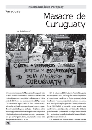 24
NuestraAmérica-Paraguay
El caso conocido como la Masacre de Curuguaty o de
MarinaKuefueunaberrantehechoocurridodurante
el desalojo en una comunidad en Paraguay el 15 de
juniode2012enelquemurieronentotal17personas
(11 campesinos 6 policías). Ese nada claro aconteci-
mientofueutilizadoparadesplazaralentoncespresi-
dente Fernando Lugo en un fugaz e ilegitimo «juicio
político»yparaintensificarunapertinazcampañade
criminalizaciónyestigmatizaciónsobreloscampesi-
nos que luchan por la tierra, en uno de los países más
desigualesdeAméricaLatina.
El9deoctubredel2012lajuezaJanineRíos,quien
entiendeenlacausa,envióajuicioadocecampesinos
y campesinas, en el marco de un proceso judicial
totalmenteviciadoquesiguióalamatanzaenMarina
Kue. Sin reparo alguno, y en clara connivencia con el
fiscal Jalil Rachid, la jueza dio curso a una decisión
quefavorecealasoligarquíasterratenientesdelPara-
guay,conviertealasvíctimasensospechososcrimina-
les y sostiene un armado funcional a la expulsión del
presidenteconstitucional.
Los acusados son Juan Tillería, Alcides Ramírez,
Masacre de
Curuguaty
por Delia Ramírez*
Paraguay
 