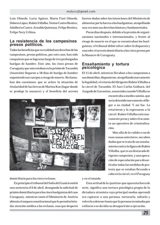 25
mulycs@gmail.com
Luis Olmedo, Lucía Agüero, María Fani Olmedo,
DoloresLópez,RubénVillalba,NéstorCastroBenítez,
AdalbertoCastro,ArnaldoQuintana,FelipeBenítez,
Felipe Nery Urbina.
La resistencia de los campesinos
presos políticos.
Todoslosbeneficiosqueenrealidadsonderechosdelos
campesinos, presos políticos, por este caso, han sido
conquistasqueselograronluegodetresprolongadas
huelgas de hambre. Este año, los cinco presos de
CuruguatyqueaúnestabanenlaprisióndeTacumbú
(Asunción) llegaron a 58 días de huelga de hambre
exponiendosuscuerposariesgodemuerte.Reclama-
ban dos cuestiones: que se aclare la situación de
titularidaddelastierrasdeMarinaKue(lugardonde
se produjo la masacre) y el beneficio del arresto
domiciliarioparaloscincoreclusos.
EnprincipioeltribunaldelSaltodelGuairáemitió
una sentencia el 9 de abril, denegando la solicitud de
prisióndomiciliariaparaloscincohuelguistasdelcaso
Curuguaty, mientras tanto el Ministerio de Justicia
obteníaelamparoconstitucionalquelepermitíabrin-
dar atención médica a los reclusos, cosa que despertó
fuertes dudas sobre las intenciones del Ministerio de
alimentarporlafuerzaaloshuelguistas,atropellando
una vez más sus derechos básicos y fundamentales.
Pocos días después, debido a la presión de organi-
zaciones nacionales e internacionales, y frente al
riesgo de muerte en el que se encontraban los huel-
guistas, el tribunal debió volver sobre lo dispuesto y
concederelarrestodomiciliarioaloscincopresospor
la Masacre de Curuguaty.
Ensañamiento y tortura
psicológica
El 15 de abril, mientras llevaban a los campesinos a
susdomicilios,dispusieron,atropellandonuevamente
lalegalidad,elretornodeldirigenteRubénVillalbaa
la cárcel de Tacumbú. El Juez Carlos Goiburú, del
JuzgadodeGarantías,anunciabacuandoVillalbase
encontrabaamediocamino,que
seríadetenidonuevamenteallle-
gar a su ciudad. Y así fue. Lo
retuvieron y lo regresaron a la
cárcel. Rubén Villalba está nue-
vamentepresoysobreélsemon-
ta un operativo de criminaliza-
ción.
Más allá de la validez o no de
esascausasanteriores,nocaben
dudasquesetratadeunensaña-
mientocontralafiguradeRubén
Villalba,queesundestacadodi-
rigente campesino, y una opera-
cióndeespeculaciónparadesar-
ticulartodaslasmedidasdepro-
testa que se estaban llevando a
caboenlacárcel,enelParaguay
y en el mundo.
Estaactituddela«justicia»queaparentafuerade
serie, significa una tortura psicológica propia de la
dictadura stronista cuyo principal modus operandi
era capturar a una persona, torturarla, soltarla y
volverlaadetenerhastaquelapersonaterminabapor
exiliarse o se decidía su desaparición u ejecución.
 