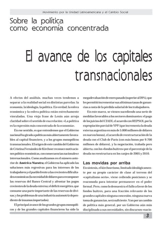 3
Movimiento por la Unidad Latinoamericana y el Cambio Social
Sobre la política
como economía concentrada
El avance de los capitales
transnacionales
A efectos del análisis, muchas veces tendemos a
separar a la realidad social en distintas parcelas: la
economía,laideología,lapolítica.Enverdad,laesfera
económica y la esfera política están estrechamente
vinculadas. Una vieja frase de Lenin aún arroja
claridad sobre el sentido de esa relación: «La política
es la expresión más concentrada de la economía».
En ese sentido, es que entendemos que el Gobierno
nacionalhagiradoapolíticasmásabiertamentefavora-
bles al capital financiero, y a los grupos monopólicos
transnacionales.ElorigendeestecambiodelGobierno
deCristinaFernándezdeKirchnerreconocemotivacio-
nespolítico-económicas,conconsecuenciasnacionalese
internacionales. Como analizamos en el número ante-
rior de América Nuestra,elGobiernohaaplicadolas
soluciones más regresivas para los intereses de los
trabajadoresyelpueblofrentealascrecientesdificulta-
deseconómicas(lanecesidaddedólarespararecomponer
las reservas del Banco Central y afrontar los pagos
crecientesdeladeudaexterna;eldéficitenergético,que
consumeunaparteimportantedelasreservasdedivi-
sas;ylosproblemasdeunaindustriaautomotrizdepen-
dientedeinsumosimportados).
Elprincipalavancedelosgrandesgruposmonopóli-
cos y de los grandes capitales financieros ha sido la
megadevaluacióndeeneropasado(superioral20%),que
lespermitióincrementarsusaltísimastasasdeganan-
ciasacostadelapérdidasalarialdelostrabajadores.
En este marco, se vienen sucediendo una serie de
medidasfavorablesalossectoresdominantes:elpago
delosjuiciosdelCIADI,elacuerdoconREPSOLporla
expropiaciónparcialdeYPF(queincrementaladeuda
externaargentinaenmásde5.000millonesdedólares
ennuevosbonos),elacuerdodereestructuracióndela
deuda con el Club de París (con más bonos por 9.700
millones de dólares), y la negociación, trabada pero
abierta,conlos«fondosbuitres»porelporcentajedela
deuda no reestructura en los canjes de 2005 y 2010.
Las movidas por arriba
Ensíntesis,elkirchnerismo,limitadoideológicamen-
te por su propio carácter de clase al terreno del
«capitalismo serio», viene cediendo posiciones y se
reacomoda para intentar permanecer en el poder
formal.Pero,comolodemuestraelfalloafavordelos
fondos buitres, para una fracción relevante de los
grandescapitalesningunaconcesión,ningunanueva
tomadeganancias,serásuficiente.Vanporuncambio
de política más general, por un Gobierno aún más
disciplinado a sus necesidades, sin discursos «nacio-
 
