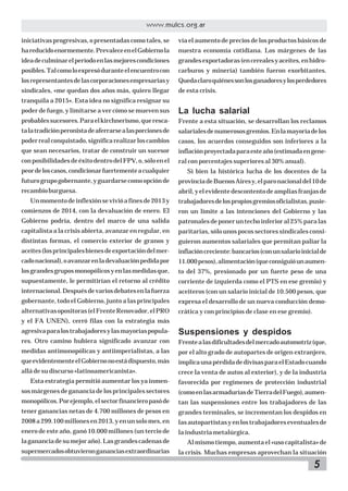 5
www.mulcs.org.ar
iniciativas progresivas, o presentadas como tales, se
hareducidoenormemente.PrevaleceenelGobiernola
ideadeculminarelperíodoenlasmejorescondiciones
posibles.Talcomoloexpresóduranteelencuentrocon
losrepresentantesdelascorporacionesempresariasy
sindicales, «me quedan dos años más, quiero llegar
tranquila a 2015». Esta idea no significa resignar su
poder de fuego, y limitarse a ver cómo se mueven sus
probablessucesores.Paraelkirchnerismo,queresca-
talatradiciónperonistadeaferrarsealasporcionesde
poderrealconquistado,significarealizarloscambios
que sean necesarios, tratar de construir un sucesor
conposibilidadesdeéxitodentrodelFPV,o,sóloenel
peordeloscasos,condicionarfuertementeacualquier
futurogrupogobernante,yguardarsecomoopciónde
recambioburguesa.
Unmomentodeinflexiónsevivióafinesde2013y
comienzos de 2014, con la devaluación de enero. El
Gobierno podría, dentro del marco de una salida
capitalista a la crisis abierta, avanzar en regular, en
distintas formas, el comercio exterior de granos y
aceites(losprincipalesbienesdeexportacióndelmer-
cadonacional),oavanzarenladevaluaciónpedidapor
losgrandesgruposmonopólicosyenlasmedidasque,
supuestamente, le permitirían el retorno al crédito
internacional.Despuésdevariosdebatesenlafuerza
gobernante, todo el Gobierno, junto a las principales
alternativasopositoras(elFrenteRenovador,elPRO
y el FA UNEN), cerró filas con la estrategia más
agresivaparalostrabajadoresylasmayoríaspopula-
res. Otro camino hubiera significado avanzar con
medidas antimonopólicas y antiimperialistas, a las
queevidentementeelGobiernonoestádispuesto,más
allá de su discurso «latinoamericanista».
Esta estrategia permitió aumentar los ya inmen-
sosmárgenesdegananciadelosprincipalessectores
monopólicos.Porejemplo,elsectorfinancieropasóde
tener ganancias netas de 4.700 millones de pesos en
2008a299.100millonesen2013,yenunsolomes,en
enero de este año, ganó 10.000 millones (un tercio de
lagananciadesumejoraño).Lasgrandescadenasde
supermercadosobtuvierongananciasextraordinarias
vía el aumento de precios de los productos básicos de
nuestra economía cotidiana. Los márgenes de las
grandesexportadoras(encerealesyaceites,enhidro-
carburos y minería) también fueron exorbitantes.
Quedaclaroquiénessonlosganadoresylosperdedores
de esta crisis.
La lucha salarial
Frente a esta situación, se desarrollan los reclamos
salarialesdenumerososgremios.Enlamayoríadelos
casos, los acuerdos conseguidos son inferiores a la
inflaciónproyectadaparaesteaño(estimadaengene-
ral con porcentajes superiores al 30% anual).
Si bien la histórica lucha de los docentes de la
provinciadeBuenosAiresy,elparonacionaldel10de
abril,yelevidentedescontentodeampliasfranjasde
trabajadoresdelospropiosgremiosoficialistas,pusie-
ron un límite a las intenciones del Gobierno y las
patronalesdeponeruntechoinferioral25%paralas
paritarias, sólo unos pocos sectores sindicales consi-
guieron aumentos salariales que permitan paliar la
inflacióncreciente:bancarios(conunsalarioinicialde
11.000pesos),alimentación(queconsiguióunaumen-
to del 37%, presionado por un fuerte peso de una
corriente de izquierda como el PTS en ese gremio) y
aceiteros (con un salario inicial de 10.500 pesos, que
expresa el desarrollo de un nueva conducción demo-
crática y con principios de clase en ese gremio).
Suspensiones y despidos
Frentealasdificultadesdelmercadoautomotriz(que,
por el alto grado de autopartes de origen extranjero,
implicaunapérdidadedivisasparaelEstadocuando
crece la venta de autos al exterior), y de la industria
favorecida por regímenes de protección industrial
(comoenlasarmaduríasdeTierradelFuego),aumen-
tan las suspensiones entre los trabajadores de las
grandes terminales, se incrementan los despidos en
lasautopartistasyenlostrabajadoreseventualesde
la industria metalúrgica.
Al mismo tiempo, aumenta el «uso capitalista» de
la crisis. Muchas empresas aprovechan la situación
 