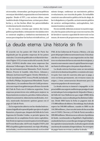 7
mulycs@gmail.com
El acuerdo con los países del Club de París fue
impulsado por las grandes empresas de los países
centrales.Unartículopublicadoeneldiariokirchne-
rista Página 12 (La trama oculta del acuerdo, David
Cufré, 1/6/2014) detalla cómo estas empresas (las
alemanas Volkswagen, Mercedes Benz, Bayer, Adi-
das, las norteamericanas Monsanto, Ford, General
Motors, Procter & Gamble, John Deere, Johnson y
Johnson,lasfrancesasPeugeot,Citroën,MichelinyL
‘Oreal,lasitalianasFIAT,IvecoyPirelli,lasholande-
sas Shell y Philips, las japonesas Mitsubishi, Toyota
y Marubeni, y la canadiense Barrick Gold) presiona-
ronasusrespectivosgobiernosparafirmarelacuerdo
del Club de París con el Gobierno argentino. Estas
empresas promovieron esta salida para mejorar su
financiamientoenminería,petróleoehidrocarburos,
industriaautomotriz,laboratoriosmedicinales,etcé-
tera, mostrando claramente quiénes ganan con el
pago al Club de París.
En la negociación abierta con los «fondos buitres»,
vemoselsignificativopesodelpoderqueejerceelcapital
financiero, al punto que, después del fallo de la Corte
Suprema de Estados Unidos, se permite ignorar las
posiciones de un amplísimo frente único capitalista.
Estefrenteseexpresaennuestropaísatravésdelapoyo
delFrenteRenovador,delFrenteAmplioUNENydel
PROalapolíticagubernamental,conviajeaWashing-
tonincluidoy,enelterrenointernacional,enelavaldel
La deuda eterna: Una historia sin fin
atravesadas,«tironeadas»,porlosproyectospolíticos
conmayoridentidadyorganizaciónenelmovimiento
popular. Desde el FIT y sus sectores afines, como
también desde el degennarismo, actúan para absor-
berlas y, en los hechos diluir las potencialidades
revolucionariasdeestasfuerzas.
En ese marco, creemos que existen dos tareas
políticasprimordiales,íntimamentevinculadasentre
sí: construir amplios y combativos movimientos de
masas para impulsar las luchas reivindicativas, y al
mismo tiempo, conformar un movimiento político
revolucionario, con vocación de poder. Es ineludible
construir una alternativa política de los de abajo, de
los trabajadores y el pueblo, un instrumento político
de carácter antiimperialista, anticapitalista, lati-
noamericanistaysocialista.
Enesesentido,debemosavanzarennuestroespa-
cio y dar los pasos unitarios que sean necesarios a fin
de fortalecer nuestra capacidad de intervenir en las
masas, de manera de prepararnos como clase y como
FMI, de los Gobiernos de Francia y México, y de una
partedelpropioGobiernonorteamericano).Estasitua-
ción lleva al Gobierno a una negociación con los «bui-
tres»enrelacionesdefuerzaaúnmásdesventajosas,y
muestranuevamentecomoelcapitalfinancieroexpri-
me hasta la última gota a los países dependientes.
La deuda externa funciona como un mecanismo
centralenladominaciónpolítico-económicadenues-
tro país: hace más de cuarenta años que se paga, y
crece en forma permanente, sin revisarse nunca su
origen, y tiene consecuencias desastrosas para las
mayoríaspopularesdenuestropaís.
La deuda externa es inmoral e impagable: es im-
prescindibleunaurgenteauditoríaqueprosigaelcami-
noiniciadoporlainvestigacióndeAlejandroOlmos,y
del fallo del Juez Ballesteros que exigió (2000) dicha
investigación,nuncarealizadaporlosdistintosGobier-
nos. Desde 2003 hasta la fecha se pagaron más de
173.000millonesdedólares.Sinembargo,hoyladeuda
supera los 240.000 millones, cuando en 2002 era de
144.200millones,yhaceunaño(antesdelosacuerdos
con el CIADI, Chevron y el Club de París) ascendía a
209.000millones.Mientrasnoseenfrenteelproblema
de fondo, cuestionando su ilegalidad e ilegitimidad y
anulandolasleyesyacuerdosqueotorganprivilegiosa
loscapitalestransnacionales,ladeudaseguirásiendo
unaformadesumisiónalimperialismo.Nocorrespon-
de pagar hasta no revisar y auditar la deuda.
 