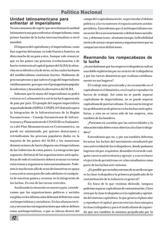 Política Nacional
Unidad latinoamericana para
enfrentar al imperialismo

campo del «capitalismo serio», es preciso dar el debate

No nos cansamos de repetir que necesitamos la unidad

perialista. Entendemos que el antiimperialismo con-

latinoamericana para enfrentar al imperialismo, como

secuente lleva necesariamente a definiciones socialis-

primer bastión de la lucha internacionalista a nivel

tas, y debemos tener, al mismo tiempo, la flexibilidad

mundial.

táctica de actuar con personas y organizaciones que no

El impacto del capitalismo y el imperialismo, como

político y a la vez sostener el espacio unitario antiim-

compartan estas definiciones.

fase superior del mismo, en todo Nuestra América, no
dista mucho de un país a otro. Aunque vale remarcar
que en los países con procesos revolucionarios o de

Rearmando los rompecabezas de
la lucha

fuerte resistencia al capital (países del ALBA) la situa-

¿Acaso dudamos que las mujeres trabajadoras sufran

ción no es idéntica a la de otros, en los cuales las bases

una doble explotación por su carácter de trabajadoras

del neoliberalismo continúan fuertes. Hablamos de

y por las tareas domésticas que realizan cotidiana-

procesos jóvenes y que sufren el yugo del imperialismo

mente en sus hogares?

cotidianamente, pero que con el protagonismo popular
lo enfrentan y desandan la alternativa del ALBA.

El trabajo más precarizado y no reconocido en el
capitalismo es el doméstico, en el cual se reproduce la

Sabemos que la mano del imperialismo no podrá

fuerza de trabajo. Así como no se puede separar

evitarse en Latinoamérica con la lucha fragmentada

capitalismo de imperialismo, no se puede separar

de país por país. El ejemplo del saqueo imperialista

capitalismo de patriarcalismo. Es necesario integrar

orquestado desde el IIRSA-COSIPLAN (Iniciativa para

las problemáticas de géneros en las luchas anticapita-

la Integración de la Infraestructura de la Región

listas, y esto no es tarea sólo de las mujeres, sino

Suramericana – Consejo Suramericano de Infraes-

también de los hombres.

tructura y Planeamiento de UNASUR) en Sudaméri-

¿Ponemos en cuestión que las universidades y la

ca o del Plan Mesoamericano en Centroamérica, no

educación toda deben estar abiertas a la clase trabaja-

puede ser minimizado, por quienes destacamos y

dora?

reivindicamos los procesos populares dados en la

Entendemos que no, y por eso también debemos

mayoría de los países del ALBA y las numerosas

levantar las luchas del movimiento estudiantil por

demostraciones de fuerte disputa con el imperialismo

una universidad de los trabajadores, donde podamos

de los Gobiernos de estos países. La integración (por

ingresar sin pre-requisitos, desandar el curso de cual-

supuesto, distinta) de las organizaciones anticapita-

quier carrera universitaria y egresar; y a su vez hacer

listas de todo el continente deberá avanzar en tomar

el ejercicio de permitirnos ver a los estudiantes como

estos temas y organizarse internacionalmente. Pode-

parte de las luchas anti-sistema.

mos ir mucho más allá de actos declamativos en apoyo

¿Es posible que no todos estemos de acuerdo con que

a una u otra causa justa llevada adelante en cualquie-

es la clase trabajadora la primera perjudicada de la

ra de nuestros países y avanzar en la integración de

contaminación de la industria en general?

las luchas. Es una de las tareas centrales.

En línea de lo que venimos diciendo, tampoco

Analizando la situación en nuestra país, conside-

podemos separar capitalismo de contaminación. Claro

ramos que las organizaciones políticas y sociales

está que la clase trabajadora es la explotada y oprimi-

surgidas en los últimos años debemos definirnos como

da del sistema capitalista, la que genera el plusvalor

antiimperialistas y socialistas. En las alianzas tácti-

y reproduce el capital, pero no está tan claro aún para

cas y necesarias con organizaciones que sólo se definen

la clase trabajadora y para el sindicalismo de izquier-

como antiimperialistas, o que se ubican dentro del

da que sea también la máxima perjudicada por la

12

 