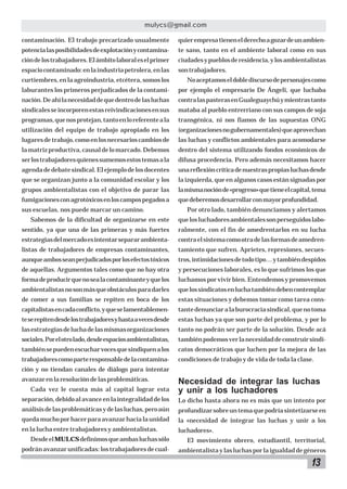 mulycs@gmail.com
contaminación. El trabajo precarizado usualmente

quier empresa tienen el derecho a gozar de un ambien-

potencia las posibilidades de explotación y contamina-

te sano, tanto en el ambiente laboral como en sus

ción de los trabajadores. El ámbito laboral es el primer

ciudades y pueblos de residencia, y los ambientalistas

espacio contaminado: en la industria petrolera, en las

son trabajadores.

curtiembres, en la agroindustria, etcétera, somos los

No aceptamos el doble discurso de personajes como

laburantes los primeros perjudicados de la contami-

por ejemplo el empresario De Ángeli, que luchaba

nación. De ahí la necesidad de que dentro de las luchas

contra las pasteras en Gualeguaychú y mientras tanto

sindicales se incorporen estas reivindicaciones en sus

mataba al pueblo entrerriano con sus campos de soja

programas, que nos protejan, tanto en lo referente a la

transgénica, ni nos fiamos de las supuestas ONG

utilización del equipo de trabajo apropiado en los

(organizaciones no gubernamentales) que aprovechan

lugares de trabajo, como en los necesarios cambios de

las luchas y conflictos ambientales para acomodarse

la matriz productiva, causal de lo marcado. Debemos

dentro del sistema utilizando fondos económicos de

ser los trabajadores quienes sumemos estos temas a la

difusa procedencia. Pero además necesitamos hacer

agenda de debate sindical. El ejemplo de los docentes

una reflexión crítica de nuestras propias luchas desde

que se organizan junto a la comunidad escolar y los

la izquierda, que en algunos casos están signadas por

grupos ambientalistas con el objetivo de parar las

la misma noción de «progreso» que tiene el capital, tema

fumigaciones con agrotóxicos en los campos pegados a

que deberemos desarrollar con mayor profundidad.

sus escuelas, nos puede marcar un camino.

Por otro lado, también denunciamos y alertamos

Sabemos de la dificultad de organizarse en este

que los luchadores ambientales son perseguidos labo-

sentido, ya que una de las primeras y más fuertes

ralmente, con el fin de amedrentarlos en su lucha

estrategias del mercado es intentar separar ambienta-

contra el sistema como otra de las formas de amedren-

listas de trabajadores de empresas contaminantes,

tamiento que sufren. Aprietes, represiones, secues-

aunque ambos sean perjudicados por los efectos tóxicos

tros, intimidaciones de todo tipo… y también despidos

de aquellas. Argumentos tales como que no hay otra

y persecuciones laborales, es lo que sufrimos los que

forma de producir que no sea la contaminante y que los

luchamos por vivir bien. Entendemos y promovemos

ambientalistas no son más que obstáculos para darles

que los sindicatos en lucha también deben contemplar

de comer a sus familias se repiten en boca de los

estas situaciones y debemos tomar como tarea cons-

capitalistas en cada conflicto, y que se lamentablemen-

tante denunciar a la burocracia sindical, que no toma

te se repiten desde los trabajadores y hasta a veces desde

estas luchas ya que son parte del problema, y por lo

las estrategias de lucha de las mismas organizaciones

tanto no podrán ser parte de la solución. Desde acá

sociales. Por el otro lado, desde espacios ambientalistas,

también podemos ver la necesidad de construir sindi-

también se pueden escuchar voces que sindiquen a los

catos democráticos que luchen por la mejora de las

trabajadores como parte responsable de la contamina-

condiciones de trabajo y de vida de toda la clase.

ción y no tiendan canales de diálogo para intentar
avanzar en la resolución de las problemáticas.
Cada vez le cuesta más al capital lograr esta

Necesidad de integrar las luchas
y unir a los luchadores

separación, debido al avance en la integralidad de los

Lo dicho hasta ahora no es más que un intento por

análisis de las problemáticas y de las luchas, pero aún

profundizar sobre un tema que podría sintetizarse en

queda mucho por hacer para avanzar hacia la unidad

la «necesidad de integrar las luchas y unir a los

en la lucha entre trabajadores y ambientalistas.

luchadores».

Desde el MULCS definimos que ambas luchas sólo

El movimiento obrero, estudiantil, territorial,

podrán avanzar unificadas: los trabajadores de cual-

ambientalista y las luchas por la igualdad de géneros

13

 