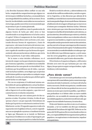 Política Nacional
y los derechos humanos deben confluir en una sola

Desde la vereda de enfrente, y adentrándonos en la

lucha, rompiendo los compartimentos que alguna vez

mirada de los conflictos ambientales y sociales en gene-

sirvieron para visibilizar las luchas, y avanzando hacia

ral en Argentina, se dan discursos que además de la

una integralidad de los análisis y de las acciones. De no

xenofobia ya conocida hacia nuestros hermanos latinoa-

hacerlo, las identidades construidas tan necesarias en

mericanos pueden llegar al extremo de llamar «foráneos»

cierta etapa, pueden convertirse en cercos mentales que

a habitantes de otros lugares del país que se mueven en

no permitan ir por el camino planteado.

el mismo para acompañar distintas luchas. Debemos

Diversos vicios políticos como la ponderación de

estar atentos para que estos discursos fascistas no se

algunos frentes de lucha por sobre otros se han

incorporen en las filas de los luchadores anti-sistema, ya

transformado en un impedimento en la lucha contra

que las miserias y desconfianzas que existen (y existirán

el capital. Si bien el componente de clase del pueblo

hasta tanto podamos realizar una revolución cultural y

organizado puede distar entre un frente y otro, mos-

se generen esos hombres y mujeres nuevos tan necesa-

trando diversas formas de organizarse y hasta de

rios) pueden anular procesos de construcción auténticos,

expresarse, vale tomar la iniciativa de intentar rom-

que hoy son tal vez los que más impactan directamente

per con los análisis sectarios que no llevan más que al

contra el funcionamiento del capital. Ya hablamos de los

auto-regodeo de considerar que las formas de organi-

cercos mentales (creando identidades cerradas que repe-

zación de cada uno son las únicas valederas, que cierta

len al «diferente») que debemos superar, y acá le suma-

lucha es prioritaria. Ir por todas, todos juntos.

mos los cercos geográficos, que ponen un límite a la

De la mano a estas iniciales reflexiones, en el

entrada de lo diferente y por lo tanto «desconocido».

intento de romper con los parcelamientos impuestos

El territorio es el espacio en disputa, y allí la única

por el sistema capitalista, va también la necesidad de

división será entre los que luchamos por una vida

problematizar los conceptos de territorialidad. Si en-

digna y los que quieren seguir enriqueciéndose, explo-

tendemos que los problemas son de todos, y que por

tándonos y enfermándonos.

ende las luchas también, sería ilógico que aceptemos
las divisiones políticas expresadas en cualquier mapa
utilizado de escuelas secundarias para definir quién
puede luchar en cada lugar.

¿Para dónde vamos?
Entendemos que será necesario profundizar en las
concepciones del ecosocialismo, junto a numerosas orga-

Por eso no aceptamos el tradicional axioma am-

nizaciones de todo el continente, en el marco de la lucha

bientalista de «pensar globalmente y actuar localmen-

teórica necesaria. Desde estas posturas, consideramos

te». Estamos convencidos que el internacionalismo

que el desarrollo de las fuerzas productivas no es en sí

sólo se logrará en la acción conjunta, y que éste es el

mismo un avance para nuestros pueblos, y que debere-

camino hacia la revolución comunista.

mos profundizar en el debate sobre un nuevo modelo

Podemos decir que este axioma parte de dos su-

productivo, con un modelo de consumo que refleje las

puestos errados. En primer término, la idea de que

necesidades populares y no los intereses del mercado, que

«pensar y hacer» van por separado. Entendemos sin

respete las necesidades humanas y la naturaleza.

dudas que la práctica revolucionaria contiene la tota-

El devenir histórico nos dirá si este era el camino a

lidad mente-acción. El segundo supuesto errado es la

desandar, y tal vez también nos dirá que estábamos

separación entre lo global y lo local, y esto le responde-

hablando del Socialismo del siglo XXI. Deberán ser los

mos con un ejemplo de coyuntura: si mediante la lucha

países del ALBA quienes lleven estas banderas bien en

se logra que Monsanto no se instale en Malvinas

alto, y es responsabilidad de las organizaciones políticas

Argentinas (Córdoba) no se acaba el Agronegocio, por

populares, con aspiraciones revolucionarias, impulsar

más que sería un impacto positivo a todas las luchas.

estas posiciones.

14

 
