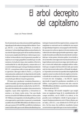 www.mulcs.org.ar

El arbol decrepito
del capitalismo
Jorge Luis Pampa Ubertalli

En el contexto de una crisis estructural del capitalismo,

tanto por el aumento de las exportaciones, aunque este

signada por la decadencia integral del occidente- Euro-

espejismo se contrastó con la realidad de una mayor

pa, EE.UU. y sus aliados periféricos- el mundo se

incapacidad por importar; con un papel verde fetichiza-

estremece. La ferocidad imperialista no tiene límites, la

do cuyo precio real no se ajusta en lo más mínimo a los

succión de riquezas por parte de las multinacionales y

valores de uso/valores que pretende representar, expor-

la necesaria ampliación del factor violencia para neu-

tando al mundo una inflación sin solución de continui-

tralizar la descendente tasa de ganancia mundial, se

dad que varios países intentan paliar recurriendo a

expresa en un mapa geopolítico mundial que no sólo

otras monedas como signo internacional monetario, el

contiene a la lucha de clases sino también el fin de la

imperialismo norteamericano sigue ejerciendo su po-

continuidad de la vida del planeta, enmarcado en el

der a través del sofisticado «complejo militar indus-

creciente belicismo a por venir que fundamentalmente

trial» que, no sujeto a las leyes del mercado- por cuanto

EE.UU. y sus primos cada vez mas agresivos y pobres

ante la crisis un mercado cautivo, el Estado, los adquie-

se aprestan a derrapar sobre la Tierra , y a la par la

re- le permite acrecentar la reproducción ampliada del

contaminación ambiental y la depredación del medio

capital y conservar altos niveles de empleo en el sector,

ambiente inherente a la competencia intercapitalista

evitando de ese modo una crisis terminal del sistema.

en su lucha por obtener mayores ganancias.

A través de este «Complejo…» los EE.UU. siguen

El hasta ayer gendarme económico-financiero y

ejerciendo el papel de gendarmes mundiales en lo

militar mundial, que ha impregnado de la cultura del

militar, cuyos gastos se elevaron este año a más de

capitalismo más decadente a todo el orbe, los EE.UU.,

700.000 millones de dólares, uno de los más altos de toda

hoy sufre los embates de su propia crisis estructural u

la historia de los EE.UU.

orgánica, cuyos ciclos expansivos y retroactivos se

Sin embargo, del mundo «unipolar» que surgió

acortan y no tienen vuelta atrás. Con una deuda

como un espejismo luego de la autodisolución del

externa actual de 167 billones de dólares, de los cuales

campo socialista, con la URSS a la cabeza, se ha

16.7 billones corresponden a la deuda pública y el resto

pasado a uno «multipolar», donde el «gran juego» se

a la empresaria y particular en general; acumulando

reparte fundamentalmente entre China y Rusia, por

un déficit fiscal de 680.300 millones de dólares en este

un lado, y EE.UU. y sus aliados de la OTAN por el

año, que suman el 4% del PBI y un déficit en la balanza

otro. Así las cosas, los conflictos mundiales toman

comercial elevado, que en este último año disminuyó un

características especiales que es necesario analizar:

17

 