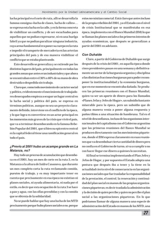 Movimiento por la Unidad Latinoamericana y el Cambio Social
lucha principal es el corte de ruta, allí se desarrolla la

estos no existían como tal. Está claro que antes incluso

famosa consigna «lucha de clases, lucha de calles»…

de la propia rebelión del 2001, ya el Estado con el nivel

se expresa esta lucha en la calle, y en la forma concreta

de crisis Institucional que se manifestaba en esa

de visibilizar un conflicto, y de ser escuchados para

época, implementa con el Banco Mundial (BM) lo que

aquellos que no podían expresarse, ni en una huelga

se llaman los planes sociales o los primeros intentos de

fabril ya que no podían paralizar ninguna industria,

ayudas económicas, que después se generalizan a

cuya arma fundamental era poner su cuerpo en la ruta

partir del 2001 en adelante.

e impedir el transporte de mercadería en las arterias
principales del país y de esa manera visibilizar el
conflicto que se estaba planteando.

Con Duhalde
Claro, a partir del Gobierno de Duhalde que surge

Este desarrollo se generaliza y se extiende por los

después de la crisis del 2001, en aquella época donde

distintos lugares del país, principalmente en todas las

cinco presidentes pasan en una semana y definitiva-

grandes zonas que antes eran industriales y que ahora

mente un sector de la burguesía organiza y disciplina

se encontraban entre el 30% o 40% de su mano de obra

a las distintas fracciones burguesas para poder recom-

destruida o despedida sin trabajo.

poner la institucionalidad y la economía burguesa,

Claro que, como todo movimiento de carácter social

que en ese momento se encontraba dañada. Se produ-

y político, evidentemente el movimiento de trabajado-

cen las primeras reuniones con el Banco Mundial,

res desocupados empieza a ocupar un lugar central en

quien va ser un aporte de dinero para los llamados

la lucha social y política del país, se expresa en

«Planes Jefas y Jefes de Hogar», un subsidio bastante

términos políticos, aunque no sea un proyecto clara-

miserable para la época, pero un subsidio que de

mente definido, interviene en el conflicto de la época,

alguna manera venía a poner alguna respuesta y

y lo que logra es convertirse en un actor principal en

paños tibios a una situación de hambruna. Tal es el

los momentos más graves de la crisis que vivió el país,

nivel de desconfianza, incluso de los organismos inter-

que va a terminar desembocando en la famosa Rebe-

nacionales del capitalismo con el Gobierno argentino

lión Popular del 2001, que si bien su epicentro central

que las primeras reuniones del Banco Mundial se

es la capital federal tiene una ramificación general en

producen directamente con los movimientos piquete-

todo el país.

ros, donde el BM expresa claramente en esas reuniones que va desembolsar cierta cantidad de dinero pero

¿Previo al 2001 hubo un acampe grande en La
Matanza, no?

no confía en el Gobierno de turno, si va a cumplir o no

Hay todo un proceso de acumulación que desembo-

Al final se termina implementando el Plan Jefes y

ca en el 2001, hay un mes de corte en la ruta 3, en la

Jefas de Hogar, y por supuesto el Estado adopta una

Matanza a la altura de Isidro Casanova, que durante

postura que después iba a tener y la tiene en la

un mes completo corta la ruta reclamando comida,

actualidad cierto nivel de consecuencia en las organi-

puestos de trabajo, y es muy importante tener en

zaciones sociales que fue trasladar la responsabilidad

cuenta que precisamente en esa época no existían ni

de la prestación, el control, la renovación y continui-

planes sociales, ni ayuda alimentaria, ni nada por el

dad del plan social en manos de las propias organiza-

estilo, es decir que esta ocupación de la ruta 3 se hace

ciones piqueteras; es decir traslada la administración

a pan y agua, con las ollas prendidas y con la comida

y la decisión de quien percibe y quien no percibe el plan

que se obtenía de la solidaridad.

social a las organizaciones piqueteras. En lo que

con hacer llegar ese dinero a quienes lo necesitan.

No se puede hablar que hay una lucha de los MTD

podríamos llamar de alguna manera una especie de

precisamente porque hubo planes sociales o no, porque

administración del Estado en manos de los MTD, una

27

 