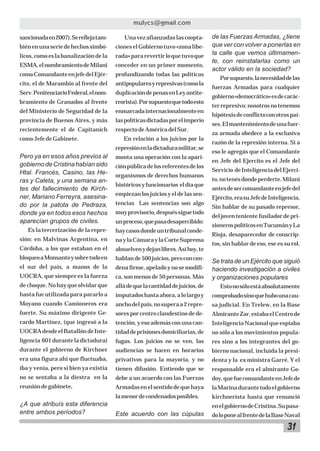 mulycs@gmail.com
sancionada en 2007). Se refleja tam-

Una vez afianzadas las coopta-

bién en una serie de hechos simbó-

ciones el Gobierno tuvo «zona libe-

licos, como es la banalización de la

rada» para revertir lo que tuvo que

ESMA, el nombramiento de Milani

conceder en un primer momento,

como Comandante en jefe del Ejér-

profundizando todas las políticas

cito, el de Marambio al frente del

antipopulares y represivas (como la

Serv. Penitenciario Federal, el nom-

duplicación de penas en Ley antite-

bramiento de Granados al frente

rrorista). Por supuesto que todo esto

del Ministerio de Seguridad de la

enmarcada internacionalmente en

provincia de Buenos Aires, y más

las políticas dictadas por el imperio

recientemente el de Capitanich

respecto de América del Sur.

como Jefe de Gabinete.

En relación a los juicios por la
represión en la dictadura militar, se

de las Fuerzas Armadas, ¿tiene
que ver con volver a ponerlas en
la calle que vemos últimamente, con reinstalarlas como un
actor válido en la sociedad?
Por supuesto, la necesidad de las
fuerzas Armadas para cualquier
gobierno «democrático» es de carácter represivo; nosotros no tenemos
hipótesis de conflicto con otros países. El mantenimiento de una fuerza armada obedece a la exclusiva
razón de la represión interna. Si a
eso le agregás que el Comandante

Pero ya en esos años previos al
gobierno de Cristina habían sido
Htal. Francés, Casino, las Heras y Caleta, y una semana antes del fallecimiento de Kirchner, Mariano Ferreyra, asesinado por la patota de Pedraza,
donde ya en todos esos hechos
aparecían grupos de civiles.

monta una operación con la apari-

Es la tercerización de la repre-

hay casos donde un tribunal conde-

sión: en Malvinas Argentina, en

na y la Cámara y la Corte Suprema

Córdoba, a los que estaban en el

absuelven y dejan libres. Así hoy, te

bloqueo a Monsanto y sobre todo en

hablan de 500 juicios, pero con con-

el sur del país, a manos de la

dena firme, apelado y no se modifi-

UOCRA, que siempre es la fuerza

ca, son menos de 50 personas. Más

Se trata de un Ejército que siguió
haciendo investigación a civiles
y organizaciones populares

de choque. No hay que olvidar que

allá de que la cantidad de juicios, de

Esto no sólo está absolutamente

hasta fue utilizada para pararlo a

imputados hasta ahora, a lo largo y

comprobado sino que hubo una cau-

Moyano cuando Camioneros era

ancho del país, no supera a 2 repre-

sa judicial. En Trelew, en la Base

fuerte. Su máximo dirigente Ge-

sores por centro clandestino de de-

Almirante Zar, estaba el Centro de

rardo Martinez, (que ingresó a la

tención, y eso además con una can-

Inteligencia Nacional que espiaba

UOCRA desde el Batallón de Inte-

tidad de prisiones domiciliarias, de

no sólo a los movimientos popula-

ligencia 601 durante la dictadura)

fugas. Los juicios no se ven, las

res sino a los integrantes del go-

durante el gobierno de Kirchner

audiencias se hacen en horarios

bierno nacional, incluída la presi-

era una figura ahí que fluctuaba,

privativos para la mayoría, y no

denta y la ex ministra Garré. Y el

iba y venía, pero si bien ya existía

tienen difusión. Entiendo que se

responsable era el almirante Go-

no se sentaba a la diestra en la

debe a un acuerdo con las Fuerzas

doy, que fue comandante en Jefe de

reunión de gabinete,

Armadas en el sentido de que haya

la Marina durante todo el gobierno

la menor de condenados posibles.

kirchnerista hasta que renunció

¿A que atribuís esta diferencia
entre ambos períodos?

ción pública de los referentes de los
organismos de derechos humanos
históricos y funcionarios el día que
empiezan los juicios y el de las sentencias Las sentencias son algo
muy provisorio, después sigue todo
un proceso, que pasa desapercibido:

en Jefe del Ejercito es el Jefe del
Servicio de Inteligencia del Ejercito, no tenés donde perderte. Milani
antes de ser comandante en jefe del
Ejército, era su Jefe de Inteligencia.
Sin hablar de su pasado represor,
del joven teniente fusilador de prisioneros políticos en Tucumán y La
Rioja, desaparecedor de conscriptos, sin hablar de eso, ese es su rol.

en el gobierno de Cristina. Su pasa-

Este acuerdo con las cúpulas

do lo pone al frente de la Base Naval

31

 