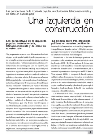 www.mulcs.org.ar

Las perspectivas de la izquierda popular, revolucionaria, latinoamericanista y
de clase en nuestro país

Una izquierda en
construcción
Las perspectivas de la izquierda
popular, revolucionaria,
latinoamericanista y de clase en
nuestro país

La disputa entre tres proyectos
políticos en nuestro continente
Para analizar brevemente la situación y las perspectivas políticas en América Latina y el Caribe, creemos
que es preciso considerar la historia política y social de

Nos proponemos avanzar en el debate de cuáles debe-

las últimas décadas en nuestra región.

rían ser la estrategia, las tácticas de construcción y el

Después de la derrota de la mayor parte de los

rol a cumplir, según nuestra opinión, de una izquierda

proyectos revolucionarios en nuestro continente entre

internacionalista y latinoamericanista, clasista y re-

las décadas del 70 y del 80 (en un lapso de tiempo más

volucionaria en nuestro país. Con ese objetivo, que

amplio, que podemos ubicar entre el Golpe de Estado

entendemos es un debate actual y necesario para

en el Brasil de 1964 hasta la derrota electoral, en el

numerosas organizaciones políticas y sociales en la

marco de la guerra contrainsurgente, del FSLN en la

Argentina, trazaremos un breve cuadro de las fuerzas

Nicaragua de 1990), el traspaso de las dictaduras

políticas existentes, a la luz de la situación a fines de

militares a las «democracias formales» se realizó en

2013 después de las recientes elecciones legislativas, y

un profundo predominio ideológico, político, económico

de la situación general de los procesos de cambio y de

y militar del imperialismo norteamericano sobre la

disputa en nuestro continente, en Nuestra América.

región, combinado con el predominio del gran capital

No pretendemos agotar el tema, sino contribuir al

financiero desde mediados de los 70 y su ideología

debate de las distintas instancias políticas y de las

«orgánica», el neoliberalismo.

distintas herramientas político-organizativas necesa-

Los documentos de Santa Fe I y II, que enmarcaron

rias, que se viene dando en la mayoría de las fuerzas

teóricamente el control imperial de EEUU durante el

políticas y sociales de la llamada «nueva izquierda».

Gobierno de Reagan, diferenciaban claramente entre el

Aspiramos a que este debate nos sirva para ir

poder temporal (los distintos gobiernos de turno, que

clarificando cuáles son las tareas necesarias para el

eran elegidos por medios formalmente democráticos) y

conjunto de las organizaciones populares de esta iz-

el poder permanente (el poder político norteamericano,

quierda en construcción, en el camino de aportar a una

las grandes empresas transnacionales, el capital finan-

poderosa herramienta política de masas, que permita

ciero), que definía y mandaba a aplicar sus planes de

capitalizar y centralizar para los intereses populares

dominación en toda la región (el llamado «Consenso de

las luchas sectoriales, las inmensas energías que

Washington»). A mediados de la década de 1990, este

encontramos en crecientes sectores de nuestro pueblo,

esquema estaba plenamente vigente en toda América

en el camino de una sociedad sin explotadores ni

Latina y el Caribe, con la única excepción de Cuba (que

explotados, en una perspectiva socialista.

luchaba contra sus propias dificultades económicas en

5

 