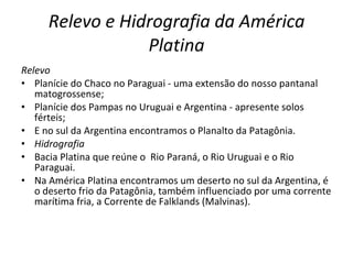 Relevo e Hidrografia da América Platina Relevo Planície do Chaco no Paraguai - uma extensão do nosso pantanal matogrossense; Planície dos Pampas no Uruguai e Argentina - apresente solos férteis; E no sul da Argentina encontramos o Planalto da Patagônia. Hidrografia Bacia Platina que reúne o  Rio Paraná, o Rio Uruguai e o Rio Paraguai. Na América Platina encontramos um deserto no sul da Argentina, é o deserto frio da Patagônia, também influenciado por uma corrente marítima fria, a Corrente de Falklands (Malvinas). 