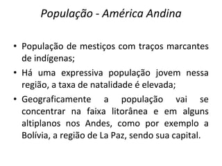 População  -  América Andina População de mestiços com traços marcantes de indígenas; Há uma expressiva população jovem nessa região, a taxa de natalidade é elevada; Geograficamente a população vai se concentrar na faixa litorânea e em alguns altiplanos nos Andes, como por exemplo a Bolívia, a região de La Paz, sendo sua capital. 