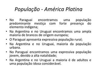 População - América Platina No Paraguai encontramos uma população predominante mestiça com forte presença do elemento indígena; Na Argentina e no Uruguai encontramos uma ampla maioria de brancos de origem europeia; O Paraguai apresenta expressiva população rural; Na Argentina e no Uruguai, maioria da população urbana. No Paraguai encontramos uma expressiva população jovem, devido a alta natalidade; Na Argentina e no Uruguai a maioria é de adultos e uma população idosa considerável. 