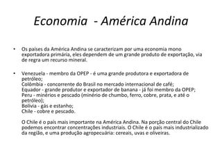 Economia  -  América Andina Os países da América Andina se caracterizam por uma economia mono exportadora primária, eles dependem de um grande produto de exportação, via de regra um recurso mineral. Venezuela - membro da OPEP - é uma grande produtora e exportadora de petróleo; Colômbia - concorrente do Brasil no mercado internacional de café; Equador - grande produtor e exportador de banana - já foi membro da OPEP; Peru - minérios e pescado (minério de chumbo, ferro, cobre, prata, e até o petróleo); Bolívia - gás e estanho; Chile - cobre e pescado. O Chile é o país mais importante na América Andina. Na porção central do Chile podemos encontrar concentrações industriais. O Chile é o país mais industrializado da região, e uma produção agropecuária: cereais, uvas e oliveiras. 